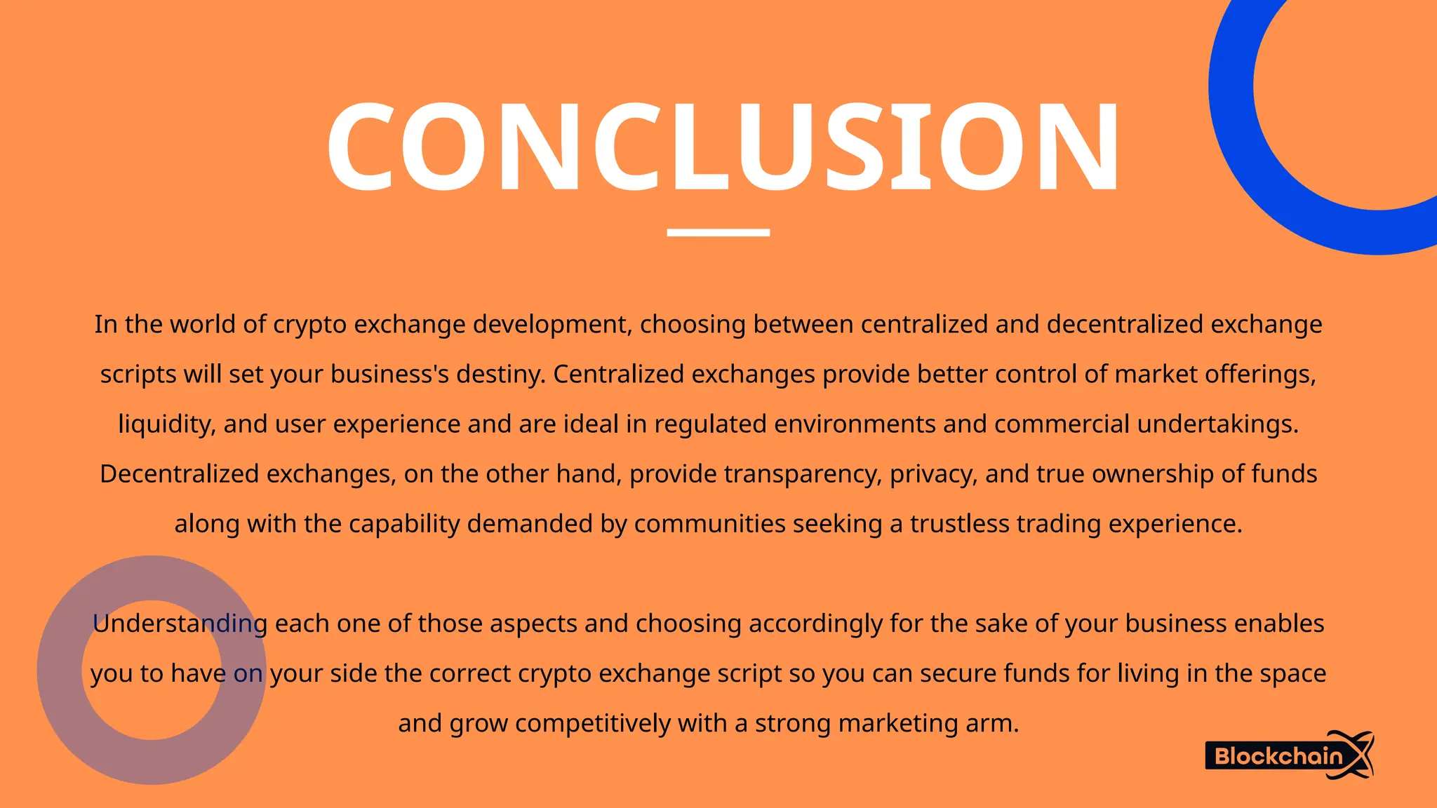 CONCLUSION
In the world of crypto exchange development, choosing between centralized and decentralized exchange
scripts will set your business's destiny. Centralized exchanges provide better control of market offerings,
liquidity, and user experience and are ideal in regulated environments and commercial undertakings.
Decentralized exchanges, on the other hand, provide transparency, privacy, and true ownership of funds
along with the capability demanded by communities seeking a trustless trading experience.
Understanding each one of those aspects and choosing accordingly for the sake of your business enables
you to have on your side the correct crypto exchange script so you can secure funds for living in the space
and grow competitively with a strong marketing arm.
 