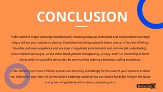 CONCLUSION
In the world of crypto exchange development, choosing between centralized and decentralized exchange
scripts will set your business's destiny. Centralized exchanges provide better control of market offerings,
liquidity, and user experience and are ideal in regulated environments and commercial undertakings.
Decentralized exchanges, on the other hand, provide transparency, privacy, and true ownership of funds
along with the capability demanded by communities seeking a trustless trading experience.
Understanding each one of those aspects and choosing accordingly for the sake of your business enables
you to have on your side the correct crypto exchange script so you can secure funds for living in the space
and grow competitively with a strong marketing arm.
 