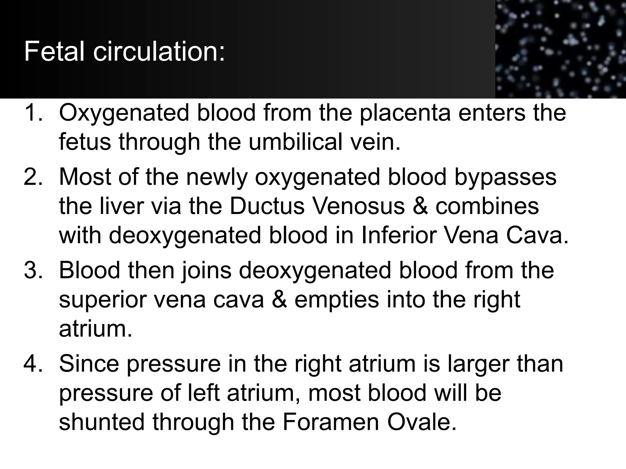 Fetal circulation:
1. Oxygenated blood from the placenta enters the
fetus through the umbilical vein.
2. Most of the newly oxygenated blood bypasses
the liver via the Ductus Venosus & combines
with deoxygenated blood in Inferior Vena Cava.
3. Blood then joins deoxygenated blood from the
superior vena cava & empties into the right
atrium.
4. Since pressure in the right atrium is larger than
pressure of left atrium, most blood will be
shunted through the Foramen Ovale.
 