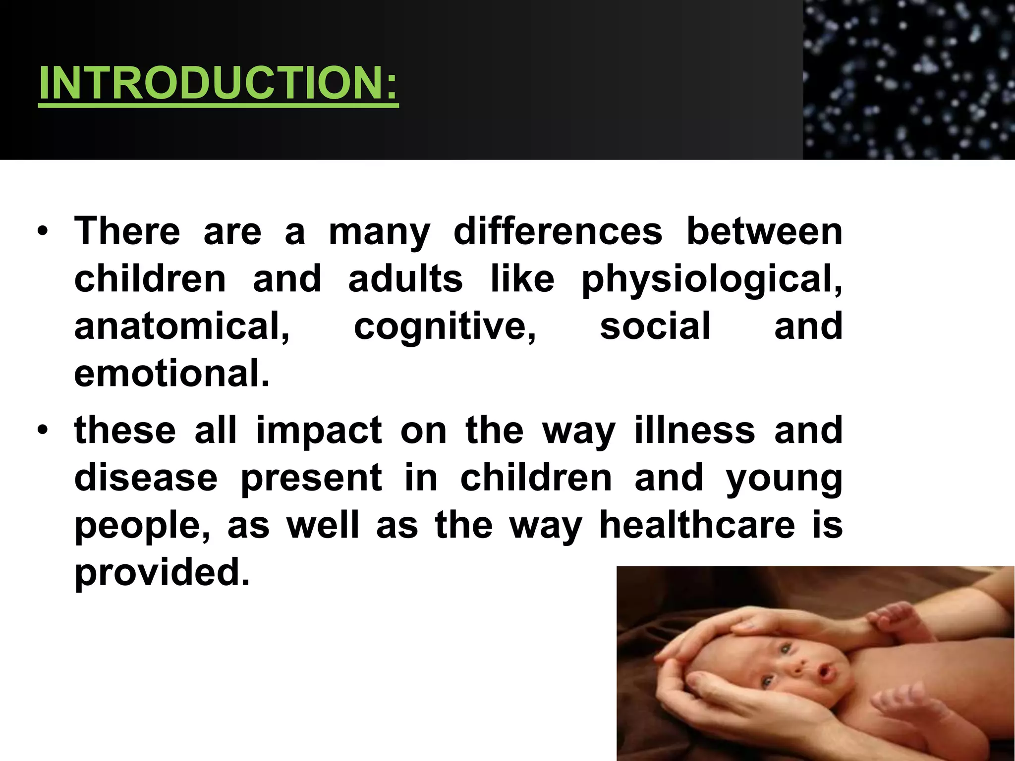 INTRODUCTION:
• There are a many differences between
children and adults like physiological,
anatomical, cognitive, social and
emotional.
• these all impact on the way illness and
disease present in children and young
people, as well as the way healthcare is
provided.
 