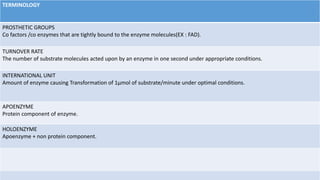TERMINOLOGY
PROSTHETIC GROUPS
Co factors /co enzymes that are tightly bound to the enzyme molecules(EX : FAD).
TURNOVER RATE
The number of substrate molecules acted upon by an enzyme in one second under appropriate conditions.
INTERNATIONAL UNIT
Amount of enzyme causing Transformation of 1μmol of substrate/minute under optimal conditions.
APOENZYME
Protein component of enzyme.
HOLOENZYME
Apoenzyme + non protein component.
 