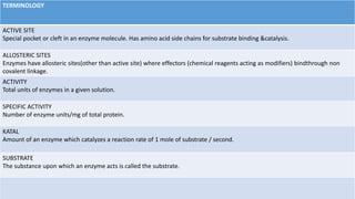 TERMINOLOGY
ACTIVE SITE
Special pocket or cleft in an enzyme molecule. Has amino acid side chains for substrate binding &catalysis.
ALLOSTERIC SITES
Enzymes have allosteric sites(other than active site) where effectors (chemical reagents acting as modifiers) bindthrough non
covalent linkage.
ACTIVITY
Total units of enzymes in a given solution.
SPECIFIC ACTIVITY
Number of enzyme units/mg of total protein.
KATAL
Amount of an enzyme which catalyzes a reaction rate of 1 mole of substrate / second.
SUBSTRATE
The substance upon which an enzyme acts is called the substrate.
 