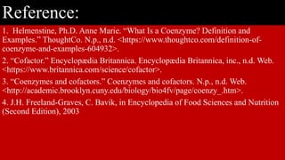 Reference:
1. Helmenstine, Ph.D. Anne Marie. “What Is a Coenzyme? Definition and
Examples.” ThoughtCo. N.p., n.d. <https://www.thoughtco.com/definition-of-
coenzyme-and-examples-604932>.
2. “Cofactor.” Encyclopædia Britannica. Encyclopædia Britannica, inc., n.d. Web.
<https://www.britannica.com/science/cofactor>.
3. “Coenzymes and cofactors.” Coenzymes and cofactors. N.p., n.d. Web.
<http://academic.brooklyn.cuny.edu/biology/bio4fv/page/coenzy_.htm>.
4. J.H. Freeland-Graves, C. Bavik, in Encyclopedia of Food Sciences and Nutrition
(Second Edition), 2003
 