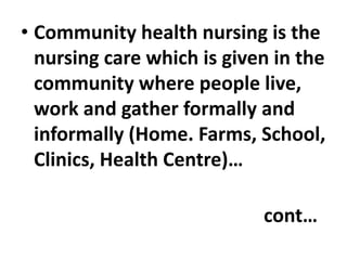 • Community health nursing is the
nursing care which is given in the
community where people live,
work and gather formally and
informally (Home. Farms, School,
Clinics, Health Centre)…
cont…
 