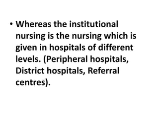• Whereas the institutional
nursing is the nursing which is
given in hospitals of different
levels. (Peripheral hospitals,
District hospitals, Referral
centres).
 