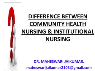 DIFFERENCE BETWEEN
COMMUNITY HEALTH
NURSING & INSTITUTIONAL
NURSING
DR. MAHESWARI JAIKUMAR.
maheswarijaikumar2103@gmail.com
 
