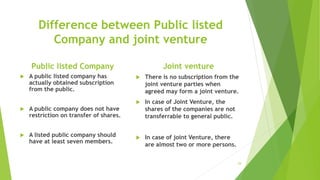 Difference between Public listed
Company and joint venture
Public listed Company
 A public listed company has
actually obtained subscription
from the public.
 A public company does not have
restriction on transfer of shares.
 A listed public company should
have at least seven members.
Joint venture
 There is no subscription from the
joint venture parties when
agreed may form a joint venture.
 In case of Joint Venture, the
shares of the companies are not
transferrable to general public.
 In case of joint Venture, there
are almost two or more persons.
29
 