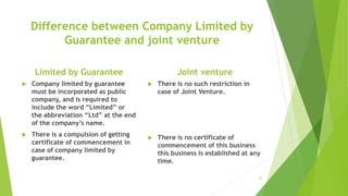 Difference between Company Limited by
Guarantee and joint venture
Limited by Guarantee
 Company limited by guarantee
must be incorporated as public
company, and is required to
include the word “Limited” or
the abbreviation “Ltd” at the end
of the company’s name.
 There is a compulsion of getting
certificate of commencement in
case of company limited by
guarantee.
Joint venture
 There is no such restriction in
case of Joint Venture.
 There is no certificate of
commencement of this business
this business is established at any
time.
35
 