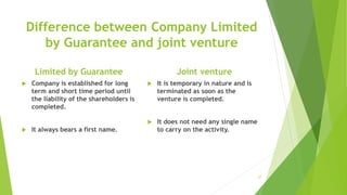 Difference between Company Limited
by Guarantee and joint venture
Limited by Guarantee
 Company is established for long
term and short time period until
the liability of the shareholders is
completed.
 It always bears a first name.
Joint venture
 It is temporary in nature and is
terminated as soon as the
venture is completed.
 It does not need any single name
to carry on the activity.
37
 