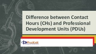 Difference between Contact
Hours (CHs) and Professional
Development Units (PDUs)
 