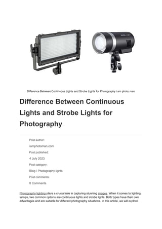 Difference Between Continuous Lights and Strobe Lights for Photography i am photo man
Difference Between Continuous
Lights and Strobe Lights for
Photography
​ Post author:
​ iamphotoman.com
​ Post published:
​ 4 July 2023
​ Post category:
​ Blog / Photography lights
​ Post comments:
​ 0 Comments
Photography lighting plays a crucial role in capturing stunning images. When it comes to lighting
setups, two common options are continuous lights and strobe lights. Both types have their own
advantages and are suitable for different photography situations. In this article, we will explore
 