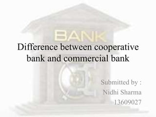 Difference between cooperative 
bank and commercial bank 
Submitted by : 
Nidhi Sharma 
13609027 
 