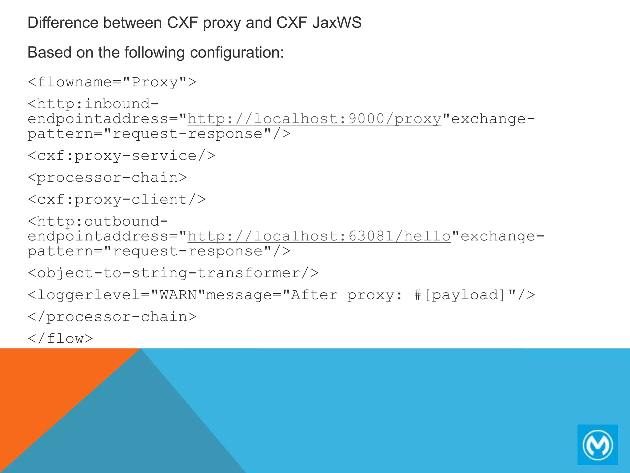 Difference between CXF proxy and CXF JaxWS
Based on the following configuration:
<flowname="Proxy">
<http:inbound-
endpointaddress="http://localhost:9000/proxy"exchange-
pattern="request-response"/>
<cxf:proxy-service/>
<processor-chain>
<cxf:proxy-client/>
<http:outbound-
endpointaddress="http://localhost:63081/hello"exchange-
pattern="request-response"/>
<object-to-string-transformer/>
<loggerlevel="WARN"message="After proxy: #[payload]"/>
</processor-chain>
</flow>
 