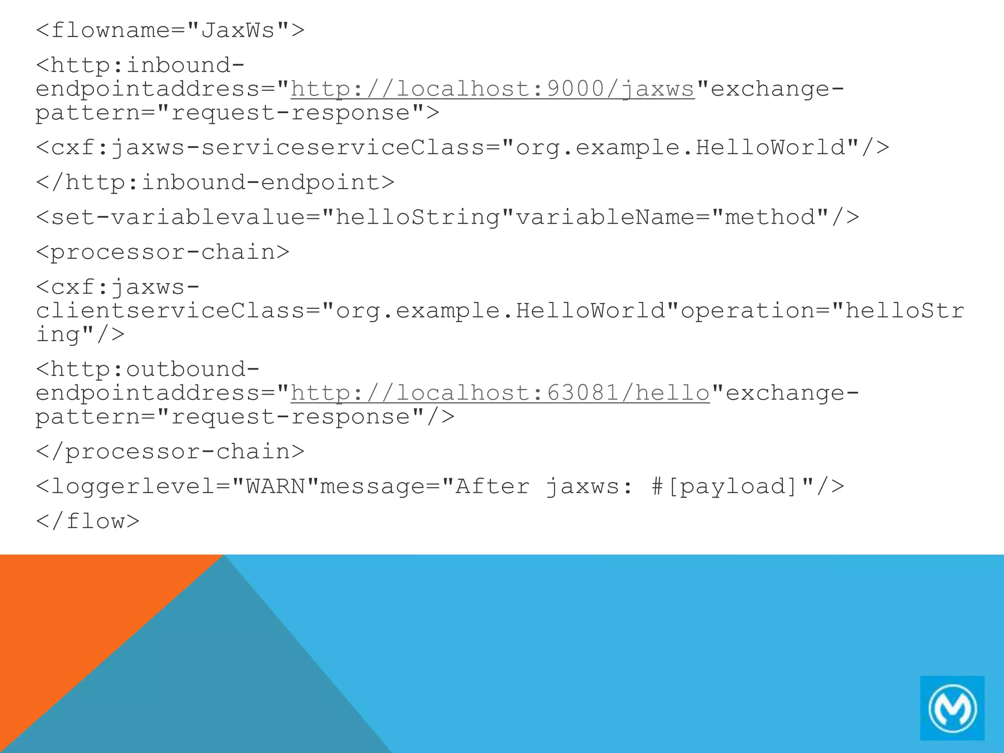<flowname="JaxWs">
<http:inbound-
endpointaddress="http://localhost:9000/jaxws"exchange-
pattern="request-response">
<cxf:jaxws-serviceserviceClass="org.example.HelloWorld"/>
</http:inbound-endpoint>
<set-variablevalue="helloString"variableName="method"/>
<processor-chain>
<cxf:jaxws-
clientserviceClass="org.example.HelloWorld"operation="helloStr
ing"/>
<http:outbound-
endpointaddress="http://localhost:63081/hello"exchange-
pattern="request-response"/>
</processor-chain>
<loggerlevel="WARN"message="After jaxws: #[payload]"/>
</flow>
 
