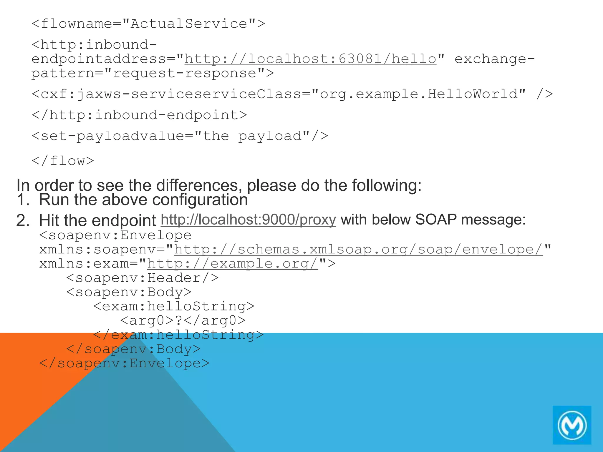 <flowname="ActualService">
<http:inbound-
endpointaddress="http://localhost:63081/hello" exchange-
pattern="request-response">
<cxf:jaxws-serviceserviceClass="org.example.HelloWorld" />
</http:inbound-endpoint>
<set-payloadvalue="the payload"/>
</flow>
In order to see the differences, please do the following:
1. Run the above configuration
2. Hit the endpoint http://localhost:9000/proxy with below SOAP message:
<soapenv:Envelope
xmlns:soapenv="http://schemas.xmlsoap.org/soap/envelope/"
xmlns:exam="http://example.org/">
<soapenv:Header/>
<soapenv:Body>
<exam:helloString>
<arg0>?</arg0>
</exam:helloString>
</soapenv:Body>
</soapenv:Envelope>
 