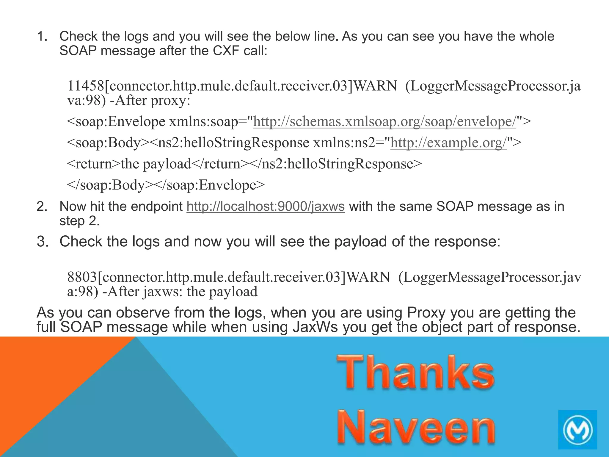 1. Check the logs and you will see the below line. As you can see you have the whole
SOAP message after the CXF call:
11458[connector.http.mule.default.receiver.03]WARN (LoggerMessageProcessor.ja
va:98) -After proxy:
<soap:Envelope xmlns:soap="http://schemas.xmlsoap.org/soap/envelope/">
<soap:Body><ns2:helloStringResponse xmlns:ns2="http://example.org/">
<return>the payload</return></ns2:helloStringResponse>
</soap:Body></soap:Envelope>
2. Now hit the endpoint http://localhost:9000/jaxws with the same SOAP message as in
step 2.
3. Check the logs and now you will see the payload of the response:
8803[connector.http.mule.default.receiver.03]WARN (LoggerMessageProcessor.jav
a:98) -After jaxws: the payload
As you can observe from the logs, when you are using Proxy you are getting the
full SOAP message while when using JaxWs you get the object part of response.
 