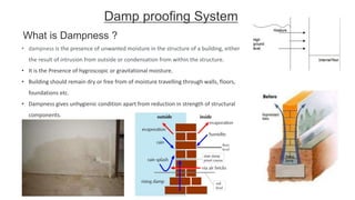 Damp proofing System
• dampness is the presence of unwanted moisture in the structure of a building, either
the result of intrusion from outside or condensation from within the structure.
• It is the Presence of hygroscopic or gravitational moisture.
• Building should remain dry or free from of moisture travelling through walls, floors,
foundations etc.
• Dampness gives unhygienic condition apart from reduction in strength of structural
components.
What is Dampness ?
 