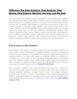 Difference B/w Data Analytics, Data Analysis, Data
Mining, Data Science, Machine Learning, and Big Data
The most popular and rapidly evolving technologies in the world are Data Analytics,
Data Analysis, Data Mining, Data Science, Machine Learning, and Big Data. All firms,
large and small, are increasingly looking for IT experts who can filter through the data
and help with the efficient implementation of sound business decisions. In light of the
current competitive environment, Data Analytics, Data Analysis, Data Mining, Data
Science, Machine Learning, and Big Data are essential technologies that drive company
growth and development. In this topic, “Difference Between Data Analytics, Data
Analysis, Data Mining, Data Science, Machine Learning, And Big Data,” we will examine
the key definitions and skills needed to obtain them. We will also examine the main
differences between Data Analytics, Data Analysis, Data Mining, Data Science,
Machine Learning, and Big Data. So let’s start by briefly introducing each concept.
Data Analysis vs Data Analytics
Data Analysis is the process of analyzing, organizing, and manipulating a collection of
data to extract relevant information. An “Analytics platform” is a piece of software that
enables data and statistics to be generated and examined systematically, whereas a
“business analyst” is a person who applies an analytical method to a collection of
information for a specific goal. As this is becoming increasingly popular the corporate
sector has started to broadly accept it. Data Analysis makes it easy to understand the
data. It provides an important historical context for understanding what has occurred
recent past. To master Power BI check out Power BI Online Course
Data Analytics includes both decision-making processes and performance
enhancement through relevant forecasts. Businesses may utilize data analytics to
enhance business decisions, evaluate market trends, and analyze customer
satisfaction, all of which can lead to the creation of new, enhanced products and
services. Using Data Analytics, it is possible to make more accurate forecasts for the
future by examining previous data. To master Data Analytics Skills visit Data Analytics
Course in Pune
 
