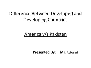 Difference Between Developed and
Developing Countries
America v/s Pakistan
Presented By: Mr. Abbas Ali
 