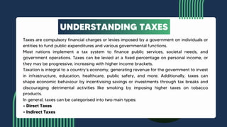 Taxes are compulsory financial charges or levies imposed by a government on individuals or
entities to fund public expenditures and various governmental functions.
Most nations implement a tax system to finance public services, societal needs, and
government operations. Taxes can be levied at a fixed percentage on personal income, or
they may be progressive, increasing with higher income brackets.
Taxation is integral to a country’s economy, generating revenue for the government to invest
in infrastructure, education, healthcare, public safety, and more. Additionally, taxes can
shape economic behaviour by incentivising savings or investments through tax breaks and
discouraging detrimental activities like smoking by imposing higher taxes on tobacco
products.
In general, taxes can be categorised into two main types:
– Direct Taxes
– Indirect Taxes
UNDERSTANDING TAXES
 