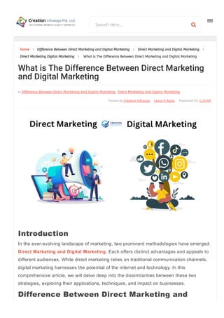 Home  Difference Between Direct Marketing and Digital Marketing  Direct Marketing and Digital Marketing 
Direct Marketing Digital Marketing  What is The Difference Between Direct Marketing and Digital Marketing
Published On 1:23AM
Leave A Reply
Posted By Creation Infoways
In Difference Between Direct Marketing And Digital Marketing Direct Marketing And Digital Marketing
In the ever­evolving landscape of marketing, two prominent methodologies have emerged:
Direct Marketing and Digital Marketing. Each offers distinct advantages and appeals to
different audiences. While direct marketing relies on traditional communication channels,
digital marketing harnesses the potential of the internet and technology. In this
comprehensive article, we will delve deep into the dissimilarities between these two
strategies, exploring their applications, techniques, and impact on businesses.
What is The Difference Between Direct Marketing
and Digital Marketing
Introduction
Difference Between Direct Marketing and
Search Here... 
 