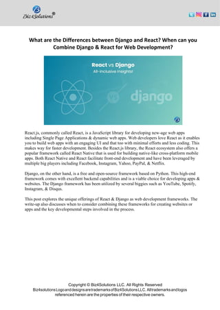 Copyright © Biz4Solutions LLC. All Rights Reserved
Biz4solutionsLogoanddesignsaretrademarksofBiz4SolutionsLLC. Alltrademarksandlogos
referenced herein are the properties of their respective owners.
What are the Differences between Django and React? When can you
Combine Django & React for Web Development?
React.js, commonly called React, is a JavaScript library for developing new-age web apps
including Single Page Applications & dynamic web apps. Web developers love React as it enables
you to build web apps with an engaging UI and that too with minimal efforts and less coding. This
makes way for faster development. Besides the React.js library, the React ecosystem also offers a
popular framework called React Native that is used for building native-like cross-platform mobile
apps. Both React Native and React facilitate front-end development and have been leveraged by
multiple big players including Facebook, Instagram, Yahoo, PayPal, & Netflix.
Django, on the other hand, is a free and open-source framework based on Python. This high-end
framework comes with excellent backend capabilities and is a viable choice for developing apps &
websites. The Django framework has been utilized by several biggies such as YouTube, Spotify,
Instagram, & Disqus.
This post explores the unique offerings of React & Django as web development frameworks. The
write-up also discusses when to consider combining these frameworks for creating websites or
apps and the key developmental steps involved in the process.
 