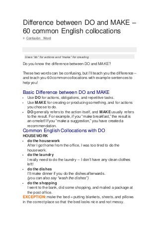 Difference between DO and MAKE –
60 common English collocations
In Confusión Word
Uses “do” for actions and “make” for creating
Do you know the difference betweenDO and MAKE?
These two words can be confusing,but I’ll teach you the difference –
and teach you 60 commoncollocations with example sentences to
help you!
Basic Difference between DO and MAKE
 Use DO for actions, obligations, and repetitive tasks.
 Use MAKE for creating or producing something, and for actions
you choose to do.
 DO generally refers to the action itself, and MAKE usually refers
to the result. For example, if you “make breakfast,” the result is
an omelet! If you “make a suggestion,” you have created a
recommendation.
Common English Collocations with DO
HOUSEWORK
 do the housework
After I got home from the office, I was too tired to do the
housework.
 do the laundry
I really need to do the laundry – I don’t have any clean clothes
left!
 do the dishes
I’ll make dinner if you do the dishes afterwards.
(you can also say “wash the dishes”)
 do the shopping
I went to the bank, did some shopping,and mailed a package at
the post office.
EXCEPTION: make the bed = putting blankets, sheets,and pillows
in the correctplace so that the bed looks nice and not messy.
 