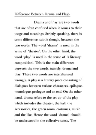 Difference Between Drama and Play:-
Drama and Play are two words
that are often confused when it comes to their
usage and meanings. Strictly speaking, there is
some difference, subtle though, between the
two words. The word ‘drama’ is used in the
sense of ‘theater’. On the other hand, the
word ‘play’ is used in the sense of ‘a literary
composition’. This is the main difference
between the two words, namely, drama and
play. These two words are interchanged
wrongly. A play is a literary piece consisting of
dialogues between various characters, epilogue,
monologue, prologue and an end. On the other
hand, drama refers to the set up of the play
which includes the theater, the hall, the
accessories, the green room, costumes, music
and the like. Hence the word ‘drama’ should
be understood in the collective sense. The
 