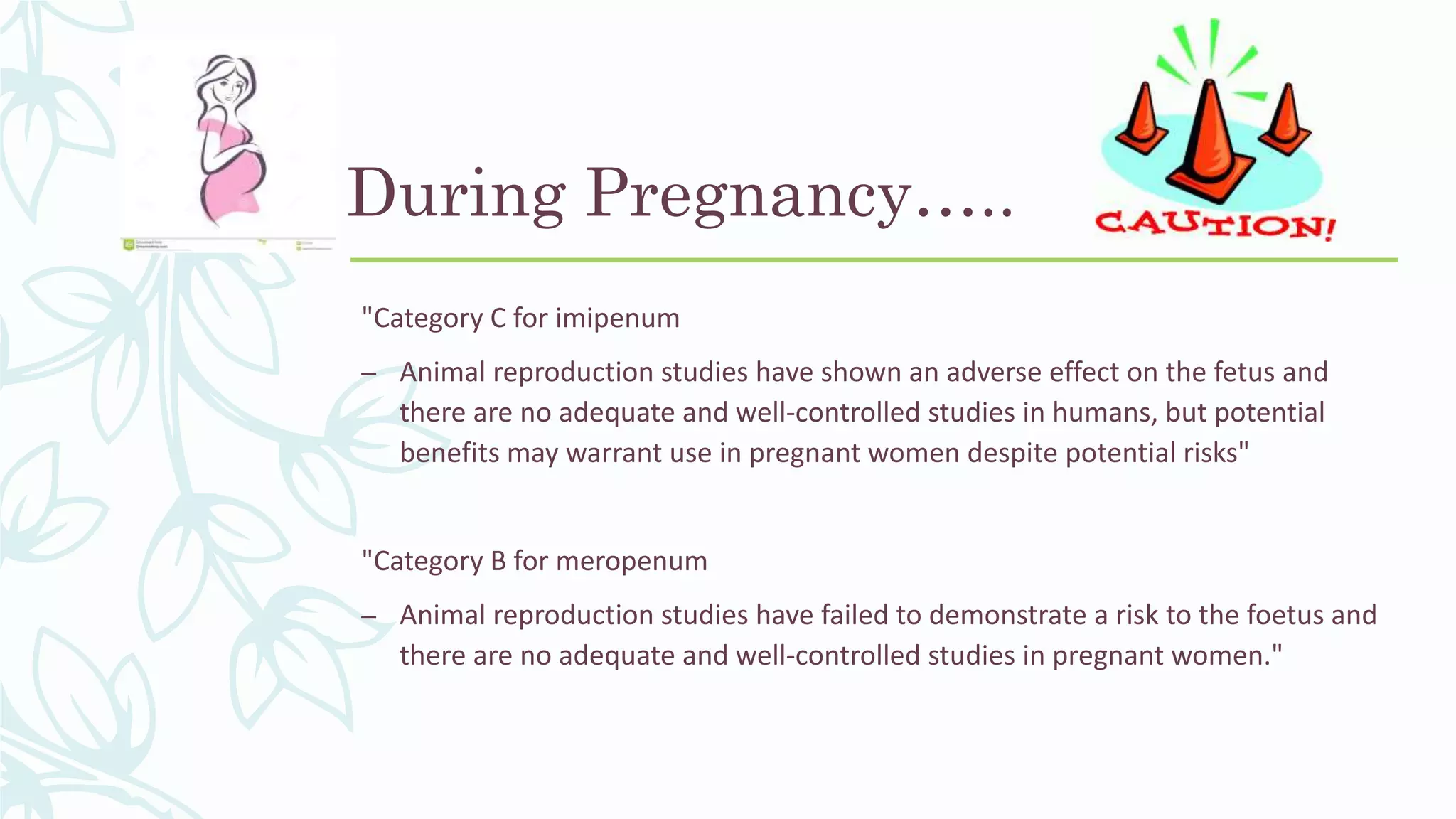 During Pregnancy…..
"Category C for imipenum
– Animal reproduction studies have shown an adverse effect on the fetus and
there are no adequate and well-controlled studies in humans, but potential
benefits may warrant use in pregnant women despite potential risks"
"Category B for meropenum
– Animal reproduction studies have failed to demonstrate a risk to the foetus and
there are no adequate and well-controlled studies in pregnant women."
 