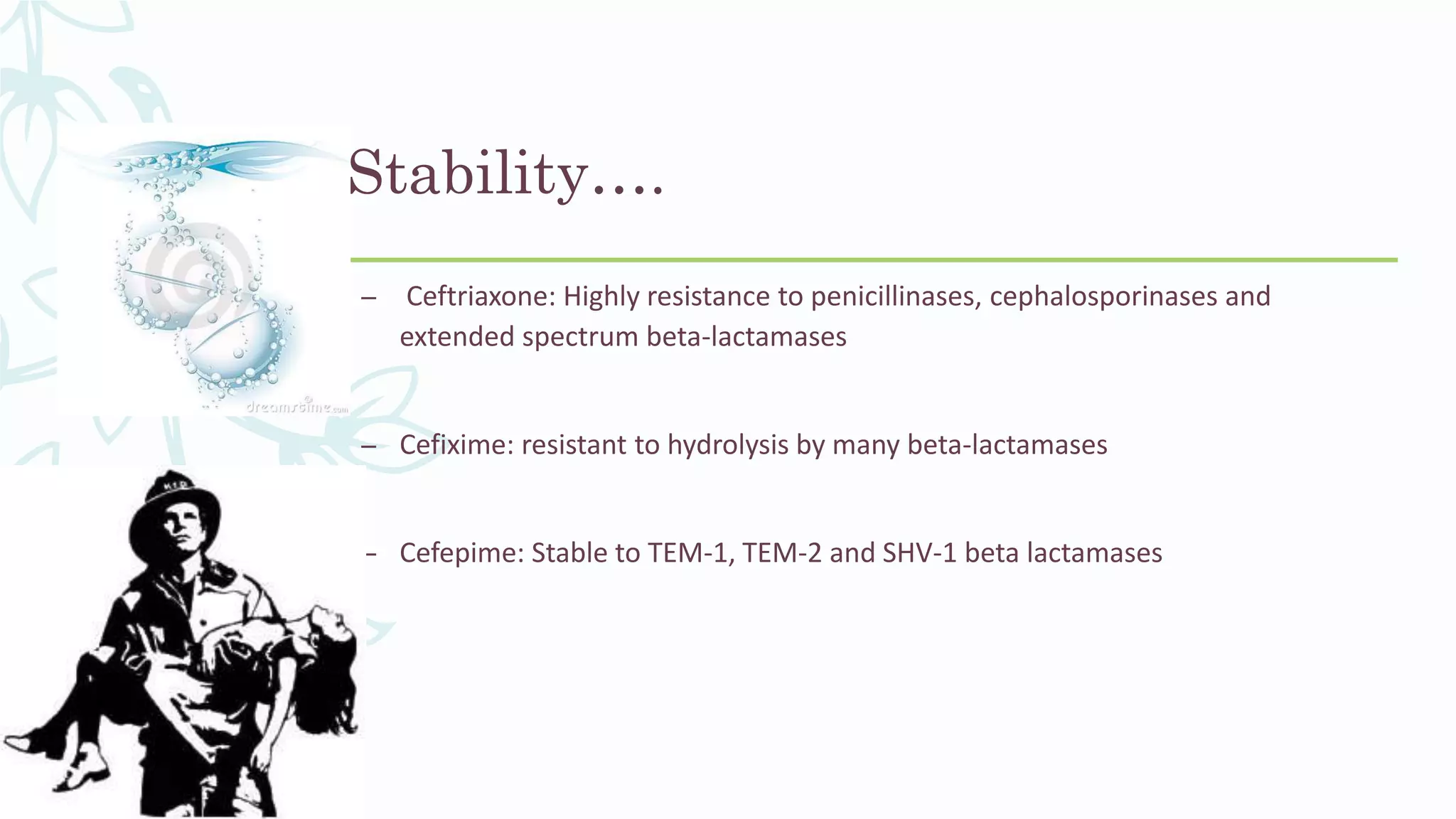 Stability….
– Ceftriaxone: Highly resistance to penicillinases, cephalosporinases and
extended spectrum beta-lactamases
– Cefixime: resistant to hydrolysis by many beta-lactamases
– Cefepime: Stable to TEM-1, TEM-2 and SHV-1 beta lactamases
 