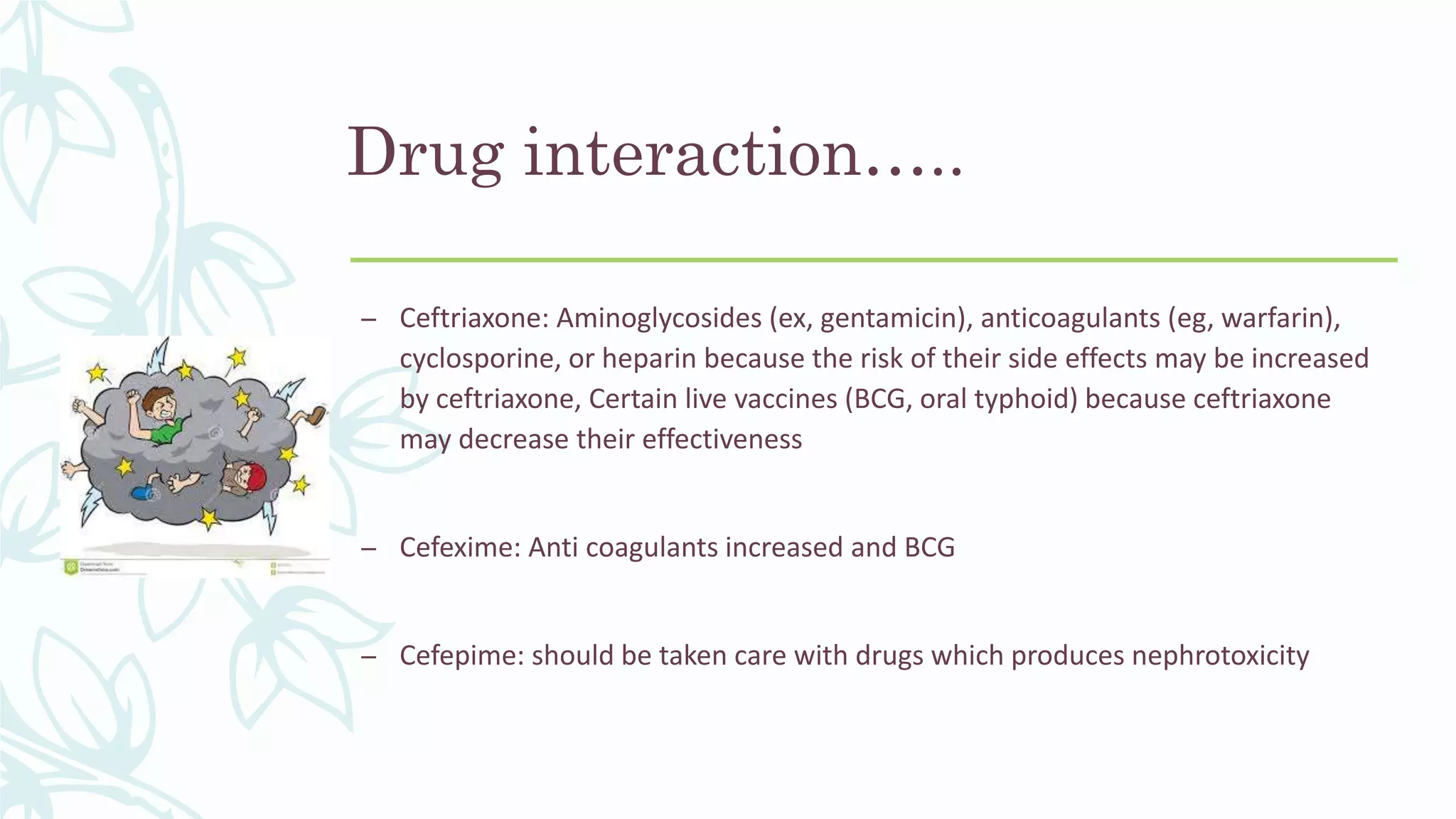 Drug interaction…..
– Ceftriaxone: Aminoglycosides (ex, gentamicin), anticoagulants (eg, warfarin),
cyclosporine, or heparin because the risk of their side effects may be increased
by ceftriaxone, Certain live vaccines (BCG, oral typhoid) because ceftriaxone
may decrease their effectiveness
– Cefexime: Anti coagulants increased and BCG
– Cefepime: should be taken care with drugs which produces nephrotoxicity
 