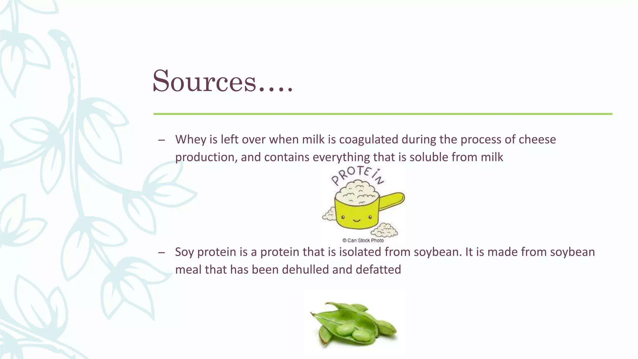 Sources….
– Whey is left over when milk is coagulated during the process of cheese
production, and contains everything that is soluble from milk
– Soy protein is a protein that is isolated from soybean. It is made from soybean
meal that has been dehulled and defatted
 