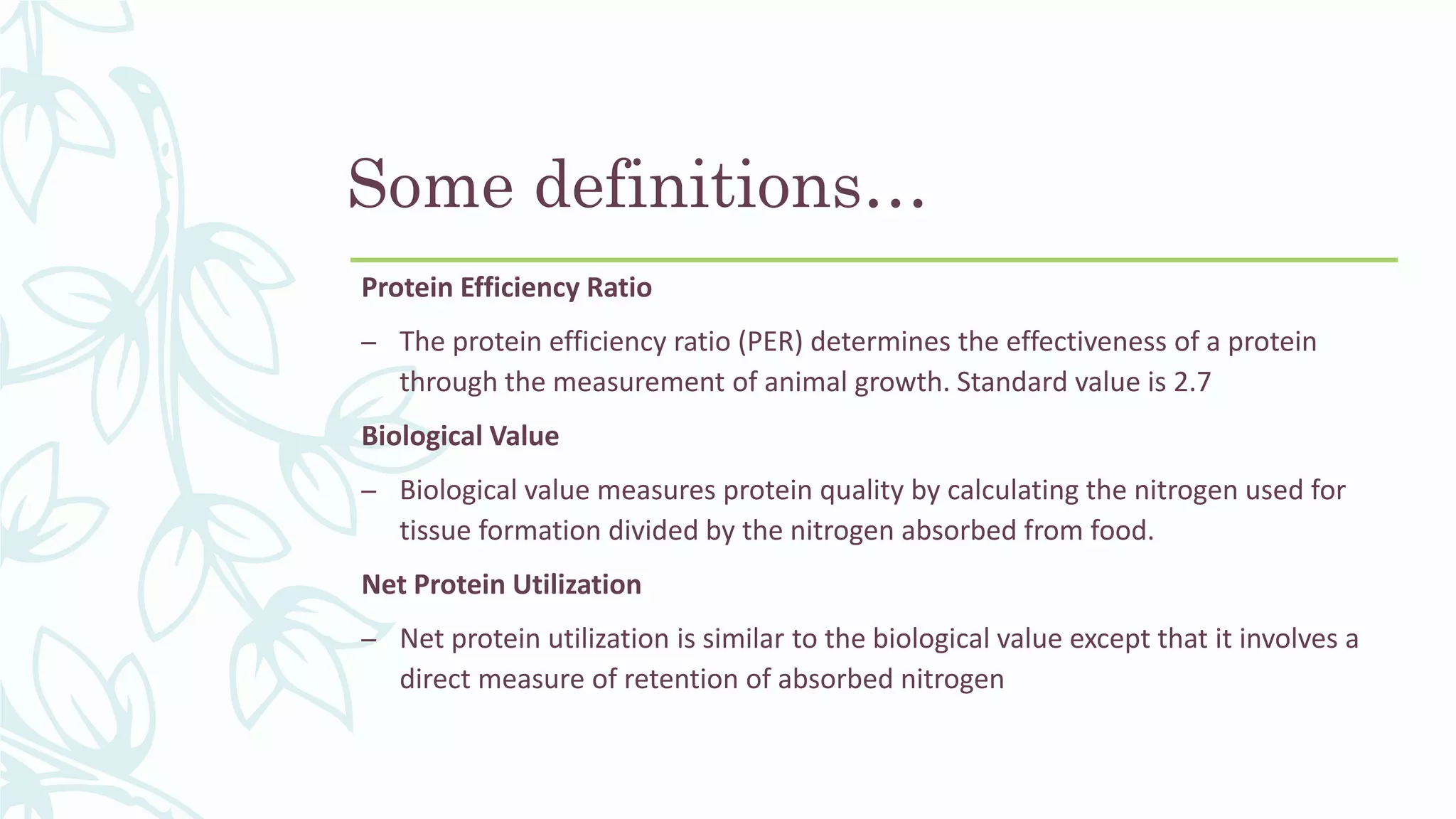 Some definitions…
Protein Efficiency Ratio
– The protein efficiency ratio (PER) determines the effectiveness of a protein
through the measurement of animal growth. Standard value is 2.7
Biological Value
– Biological value measures protein quality by calculating the nitrogen used for
tissue formation divided by the nitrogen absorbed from food.
Net Protein Utilization
– Net protein utilization is similar to the biological value except that it involves a
direct measure of retention of absorbed nitrogen
 