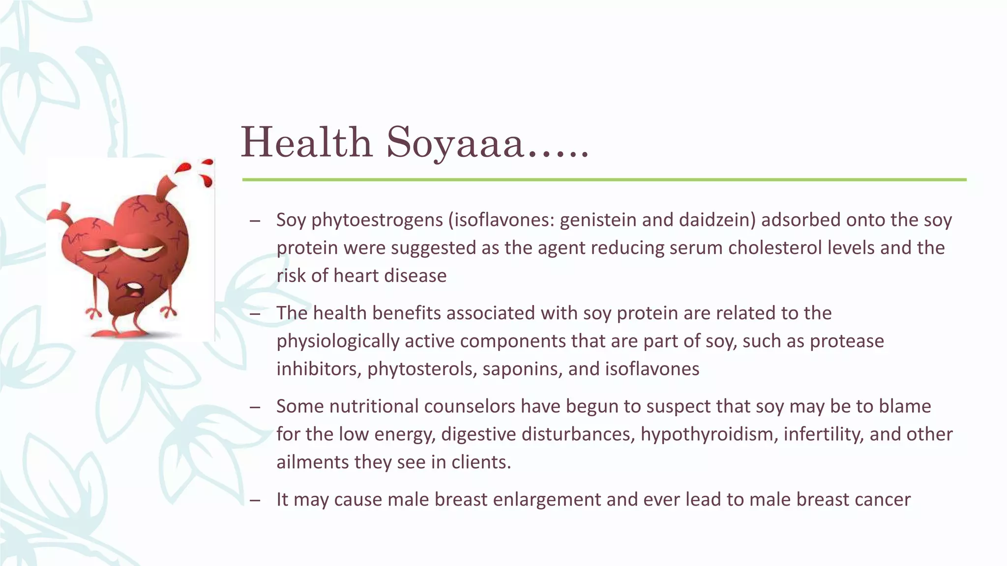 Health Soyaaa…..
– Soy phytoestrogens (isoflavones: genistein and daidzein) adsorbed onto the soy
protein were suggested as the agent reducing serum cholesterol levels and the
risk of heart disease
– The health benefits associated with soy protein are related to the
physiologically active components that are part of soy, such as protease
inhibitors, phytosterols, saponins, and isoflavones
– Some nutritional counselors have begun to suspect that soy may be to blame
for the low energy, digestive disturbances, hypothyroidism, infertility, and other
ailments they see in clients.
– It may cause male breast enlargement and ever lead to male breast cancer
 