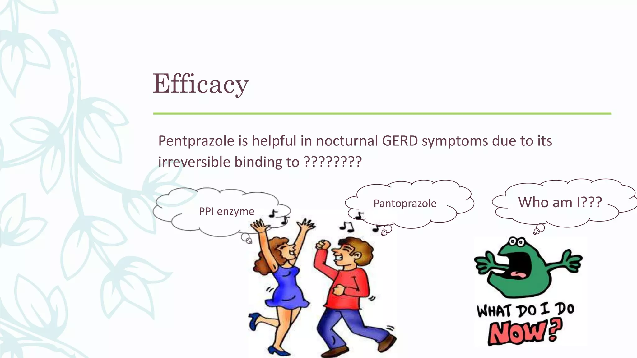 Efficacy
Pentprazole is helpful in nocturnal GERD symptoms due to its
irreversible binding to ????????
Pantoprazole
PPI enzyme
Who am I???
 