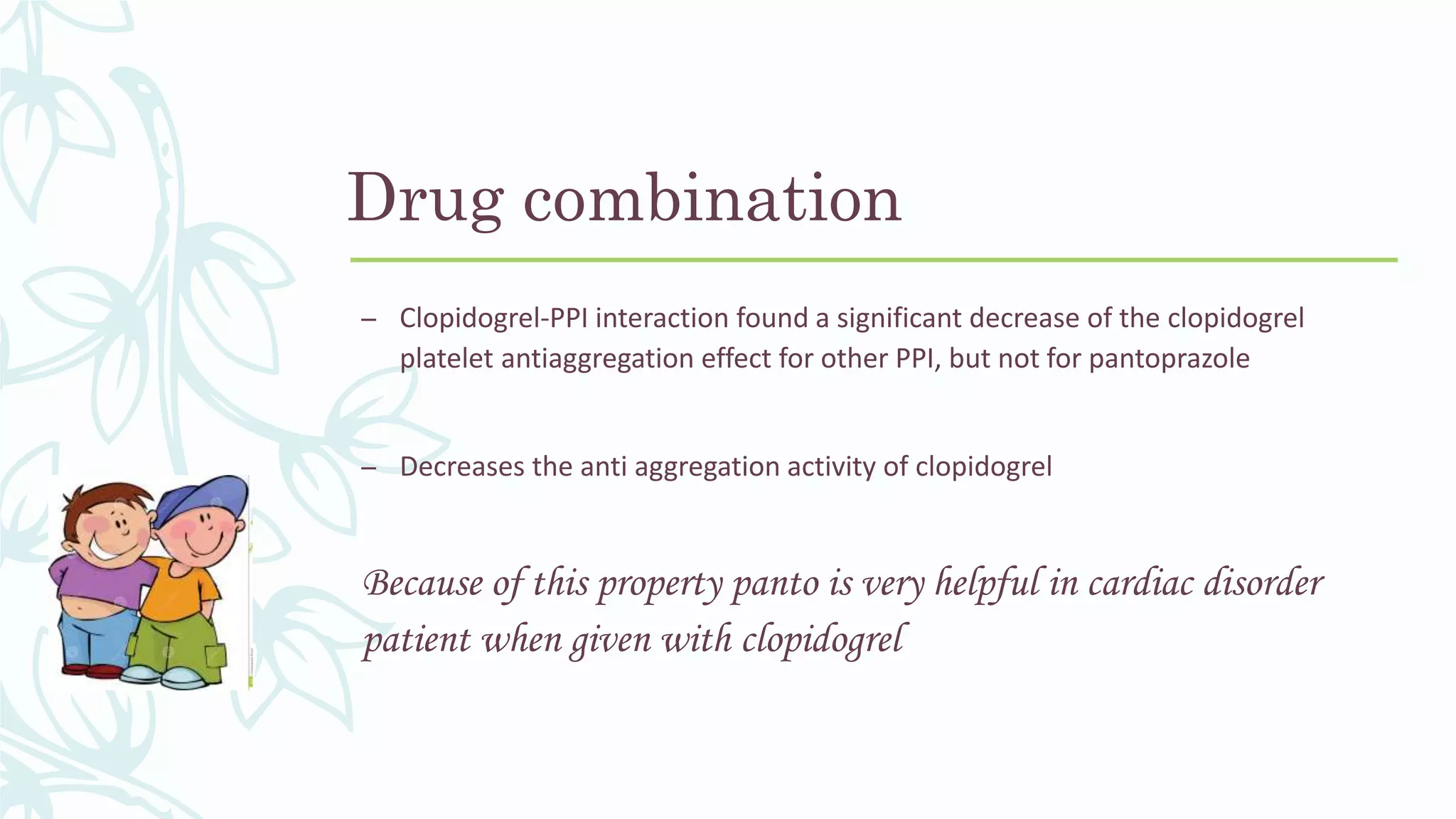 Drug combination
– Clopidogrel-PPI interaction found a significant decrease of the clopidogrel
platelet antiaggregation effect for other PPI, but not for pantoprazole
– Decreases the anti aggregation activity of clopidogrel
Because of this property panto is very helpful in cardiac disorder
patient when given with clopidogrel
 
