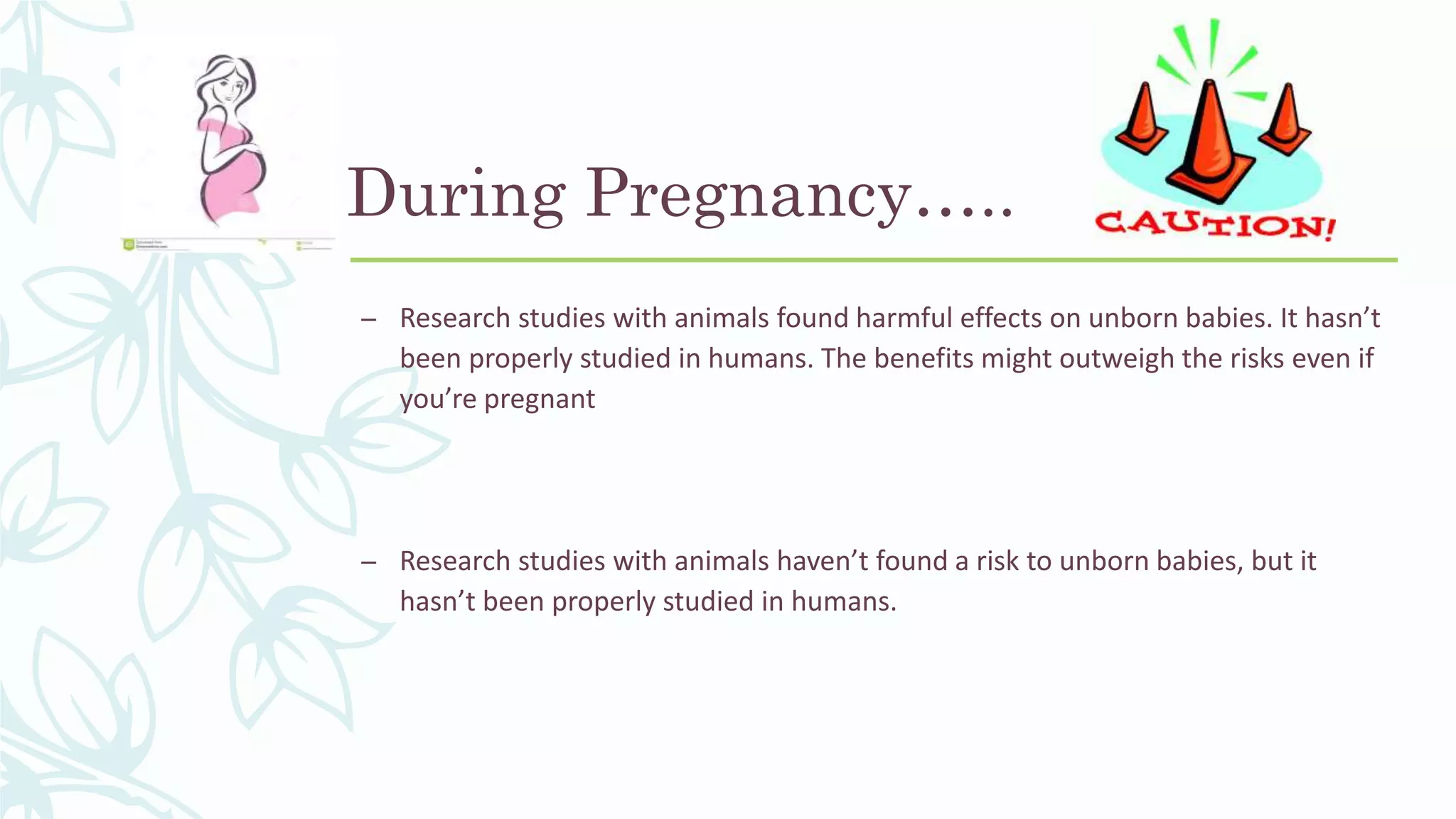 During Pregnancy…..
– Research studies with animals found harmful effects on unborn babies. It hasn’t
been properly studied in humans. The benefits might outweigh the risks even if
you’re pregnant
– Research studies with animals haven’t found a risk to unborn babies, but it
hasn’t been properly studied in humans.
 
