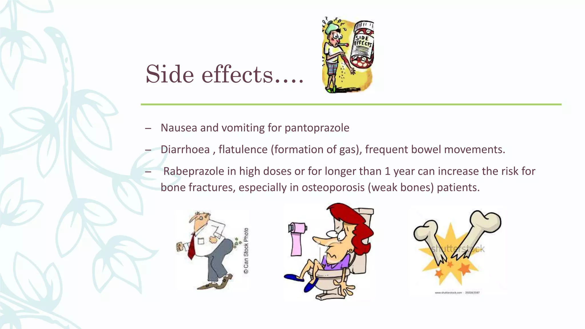 Side effects….
– Nausea and vomiting for pantoprazole
– Diarrhoea , flatulence (formation of gas), frequent bowel movements.
– Rabeprazole in high doses or for longer than 1 year can increase the risk for
bone fractures, especially in osteoporosis (weak bones) patients.
 