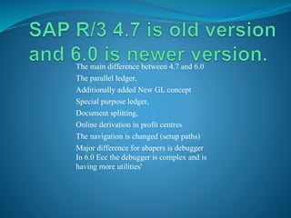 The main difference between 4.7 and 6.0
The parallel ledger,
Additionally added New GL concept
Special purpose ledger,
Document splitting,
Online derivation in profit centres
The navigation is changed (setup paths)
Major difference for abapers is debugger
In 6.0 Ecc the debugger is complex and is
having more utilities'
 