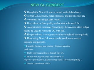 Though the New G/L uses a broad, unified data basis,
 so that G/L account, functional area, and profit centre are
 contained in a single data record.
This enhances data quality and obviates the need for
 reconciliation measures (previously, the reconciliation ledger
had to be used to reconcile CO with FI).
The period-end closing now can be completed more quickly.
Thus, using New G/L removes the need to use several
separate components.
It enables Business area posting - Segment reporting
made easy.
 Profit centre accounting is through new GL.
 Split of entry to post assets and liabilities to
respective profit centres. (Balance sheet items) (document splitting ).
 Enables commitment of FM
 