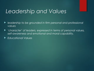 Leadership and Values
 leadership to be grounded in firm personal and professional
values
 ‘character’ of leaders, expressed in terms of personal values,
self-awareness and emotional and moral capability.
 Educational Values
 
