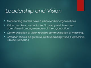 Leadership and Vision
 Outstanding leaders have a vision for their organizations.
 Vision must be communicated in a way which secures
commitment among members of the organization.
 Communication of vision requires communication of meaning.
 Attention should be given to institutionalizing vision if leadership
is to be successful
 