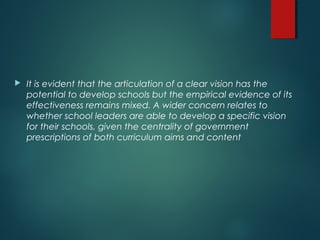 It is evident that the articulation of a clear vision has the
potential to develop schools but the empirical evidence of its
effectiveness remains mixed. A wider concern relates to
whether school leaders are able to develop a specific vision
for their schools, given the centrality of government
prescriptions of both curriculum aims and content
 
