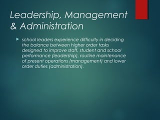 Leadership, Management
& Administration
 school leaders experience difficulty in deciding
the balance between higher order tasks
designed to improve staff, student and school
performance (leadership), routine maintenance
of present operations (management) and lower
order duties (administration).
 