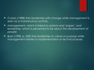  Cuban (1988) links leadership with change while management is
seen as a maintenance activity.
 management, which is linked to systems and ‘paper’, and
leadership, which is perceived to be about the development of
people
 Bush (1998, p. 328) links leadership to values or purpose while
management relates to implementation or technical issues.
 