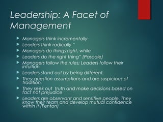 Leadership: A Facet of
Management
 Managers think incrementally
 Leaders think radically “
 Managers do things right, while
 Leaders do the right thing” (Pascale)
 Managers follow the rules; Leaders follow their
intuition
 Leaders stand out by being different.
 They question assumptions and are suspicious of
tradition.
 They seek out truth and make decisions based on
fact not prejudice
 Leaders are observant and sensitive people. They
know their team and develop mutual confidence
within it (Fenton)
 