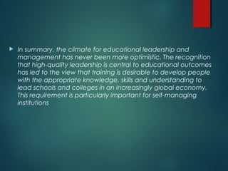  In summary, the climate for educational leadership and
management has never been more optimistic. The recognition
that high-quality leadership is central to educational outcomes
has led to the view that training is desirable to develop people
with the appropriate knowledge, skills and understanding to
lead schools and colleges in an increasingly global economy.
This requirement is particularly important for self-managing
institutions
 