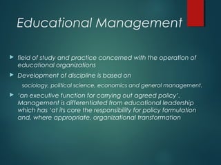 Educational Management
 field of study and practice concerned with the operation of
educational organizations
 Development of discipline is based on
sociology, political science, economics and general management.
 ‘an executive function for carrying out agreed policy’.
Management is differentiated from educational leadership
which has ‘at its core the responsibility for policy formulation
and, where appropriate, organizational transformation
 