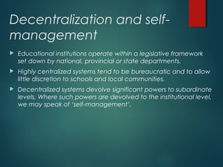 Decentralization and self-
management
 Educational institutions operate within a legislative framework
set down by national, provincial or state departments.
 Highly centralized systems tend to be bureaucratic and to allow
little discretion to schools and local communities.
 Decentralized systems devolve significant powers to subordinate
levels. Where such powers are devolved to the institutional level,
we may speak of ‘self-management’.
 