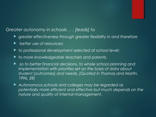 Greater autonomy in schools . . . [leads] to
 greater effectiveness through greater flexibility in and therefore
 better use of resources;
 to professional development selected at school level;
 to more knowledgeable teachers and parents,
 so to better financial decisions, to whole school planning and
implementation with priorities set on the basis of data about
student [outcomes] and needs. (Quoted in Thomas and Martin,
1996, 28)
 Autonomous schools and colleges may be regarded as
potentially more efficient and effective but much depends on the
nature and quality of internal management.
 